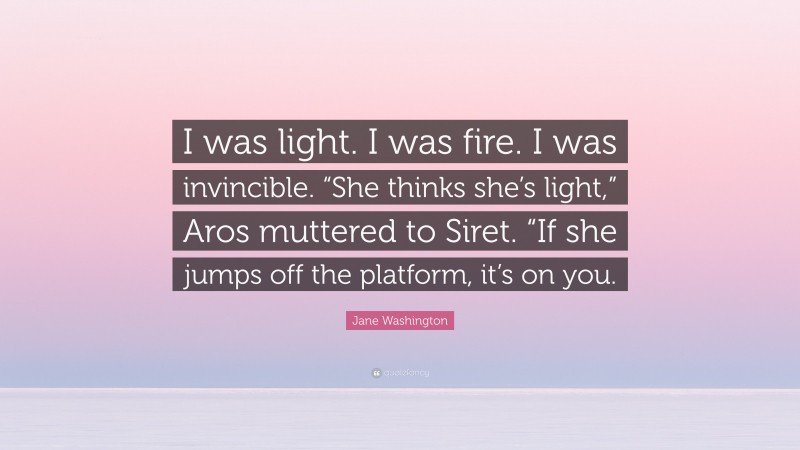 Jane Washington Quote: “I was light. I was fire. I was invincible. “She thinks she’s light,” Aros muttered to Siret. “If she jumps off the platform, it’s on you.”
