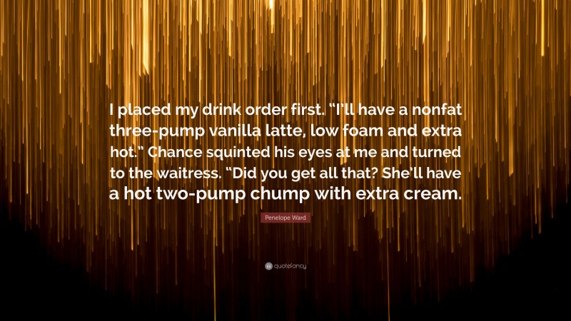 Penelope Ward Quote: “I placed my drink order first. “I’ll have a nonfat three-pump vanilla latte, low foam and extra hot.” Chance squinted his eyes at me and turned to the waitress. “Did you get all that? She’ll have a hot two-pump chump with extra cream.”