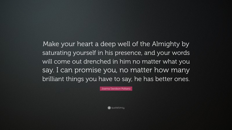 Joanna Davidson Politano Quote: “Make your heart a deep well of the Almighty by saturating yourself in his presence, and your words will come out drenched in him no matter what you say. I can promise you, no matter how many brilliant things you have to say, he has better ones.”