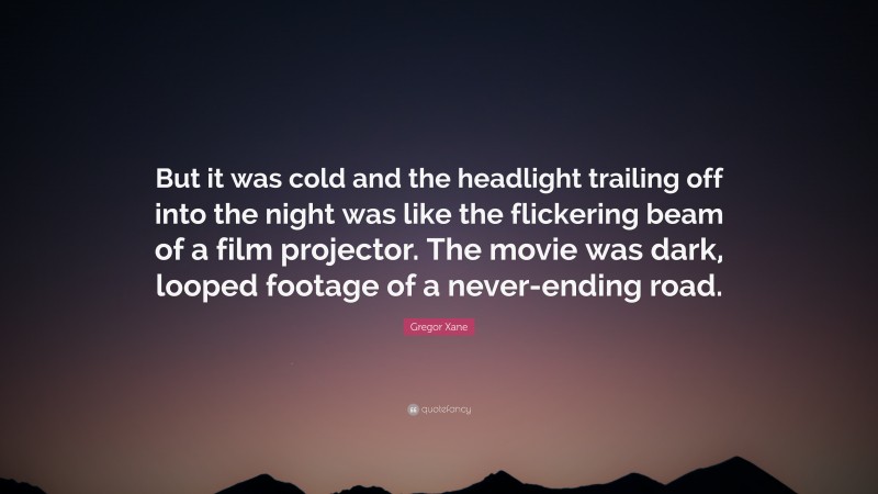 Gregor Xane Quote: “But it was cold and the headlight trailing off into the night was like the flickering beam of a film projector. The movie was dark, looped footage of a never-ending road.”