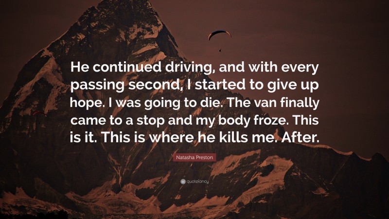 Natasha Preston Quote: “He continued driving, and with every passing second, I started to give up hope. I was going to die. The van finally came to a stop and my body froze. This is it. This is where he kills me. After.”