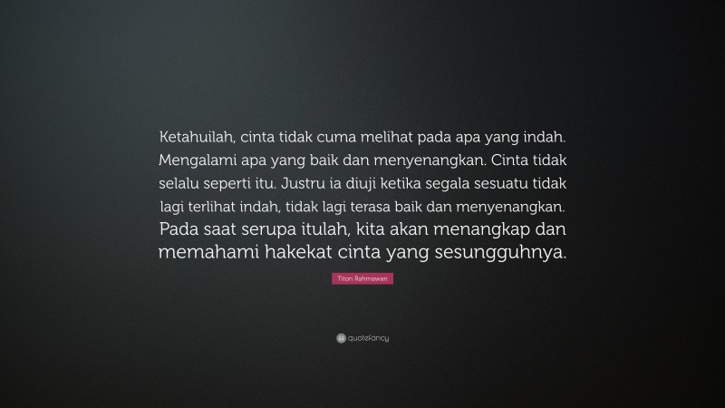 Titon Rahmawan Quote: “Ketahuilah, cinta tidak cuma melihat pada apa yang indah. Mengalami apa yang baik dan menyenangkan. Cinta tidak selalu seperti itu. Justru ia diuji ketika segala sesuatu tidak lagi terlihat indah, tidak lagi terasa baik dan menyenangkan. Pada saat serupa itulah, kita akan menangkap dan memahami hakekat cinta yang sesungguhnya.”
