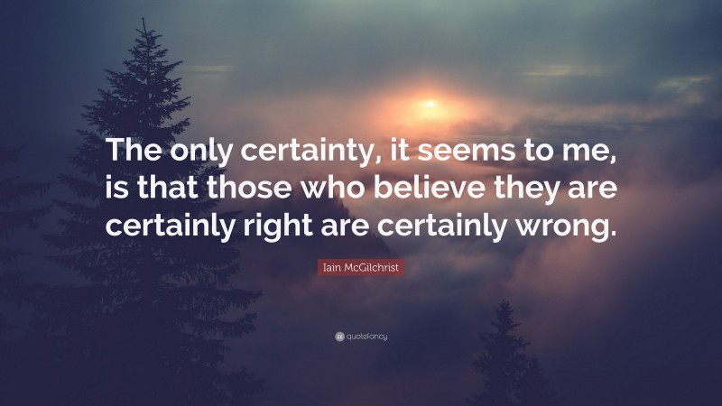 Iain McGilchrist Quote: “The only certainty, it seems to me, is that those who believe they are certainly right are certainly wrong.”