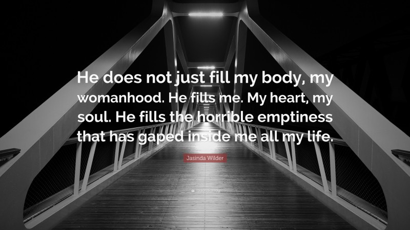 Jasinda Wilder Quote: “He does not just fill my body, my womanhood. He fills me. My heart, my soul. He fills the horrible emptiness that has gaped inside me all my life.”