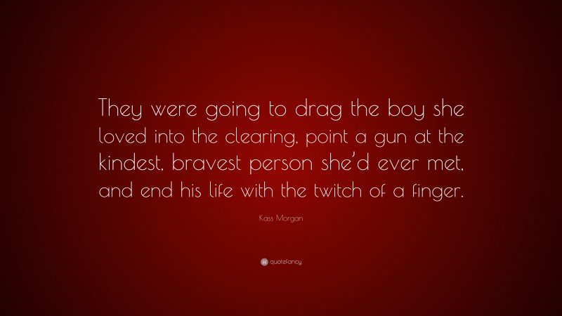 Kass Morgan Quote: “They were going to drag the boy she loved into the clearing, point a gun at the kindest, bravest person she’d ever met, and end his life with the twitch of a finger.”