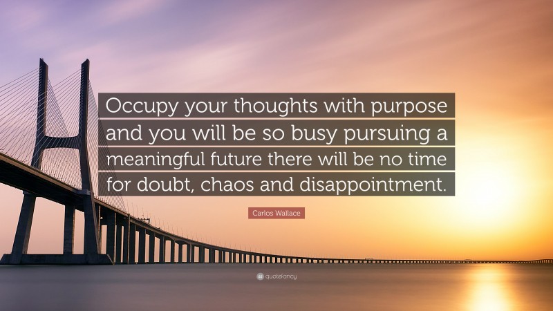 Carlos Wallace Quote: “Occupy your thoughts with purpose and you will be so busy pursuing a meaningful future there will be no time for doubt, chaos and disappointment.”