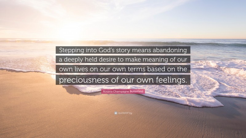 Rosaria Champagne Butterfield Quote: “Stepping into God’s story means abandoning a deeply held desire to make meaning of our own lives on our own terms based on the preciousness of our own feelings.”