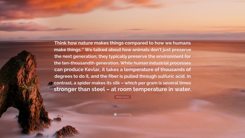 William Powers Quote: “Think how nature makes things compared to how we humans make things.” We talked about how animals don’t just preserve the next generation; they typically preserve the environment for the ten-thousandth generation. While human industrial processes can produce Kevlar, it takes a temperature of thousands of degrees to do it, and the fiber is pulled through sulfuric acid. In contrast, a spider makes its silk – which per gram is several times stronger than steel – at room temperature in water.”