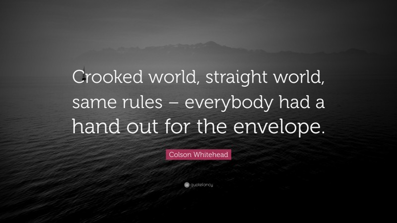 Colson Whitehead Quote: “Crooked world, straight world, same rules – everybody had a hand out for the envelope.”