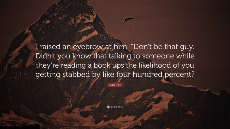 Staci Hart Quote: “I raised an eyebrow at him. “Don’t be that guy. Didn’t you know that talking to someone while they’re reading a book ups the likelihood of you getting stabbed by like four hundred percent?”