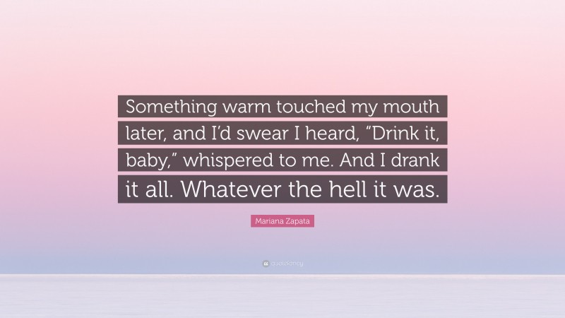 Mariana Zapata Quote: “Something warm touched my mouth later, and I’d swear I heard, “Drink it, baby,” whispered to me. And I drank it all. Whatever the hell it was.”