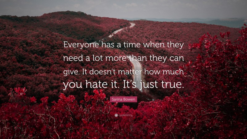 Sarina Bowen Quote: “Everyone has a time when they need a lot more than they can give. It doesn’t matter how much you hate it. It’s just true.”