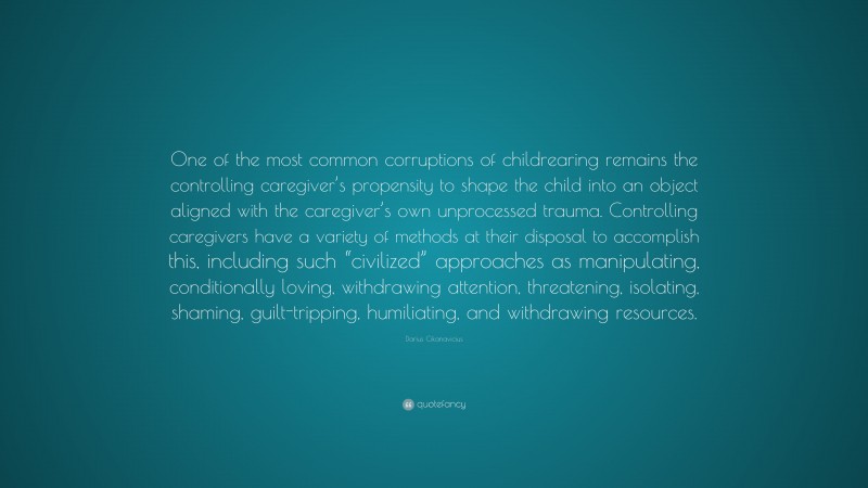 Darius Cikanavicius Quote: “One of the most common corruptions of childrearing remains the controlling caregiver’s propensity to shape the child into an object aligned with the caregiver’s own unprocessed trauma. Controlling caregivers have a variety of methods at their disposal to accomplish this, including such “civilized” approaches as manipulating, conditionally loving, withdrawing attention, threatening, isolating, shaming, guilt-tripping, humiliating, and withdrawing resources.”