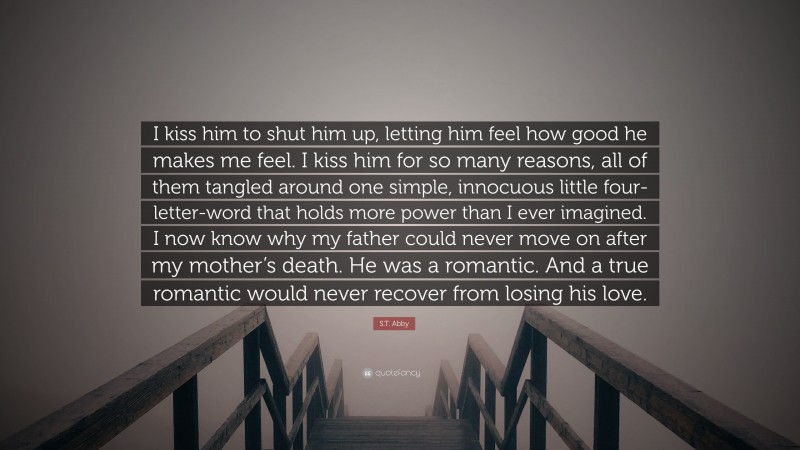 S.T. Abby Quote: “I kiss him to shut him up, letting him feel how good he makes me feel. I kiss him for so many reasons, all of them tangled around one simple, innocuous little four-letter-word that holds more power than I ever imagined. I now know why my father could never move on after my mother’s death. He was a romantic. And a true romantic would never recover from losing his love.”
