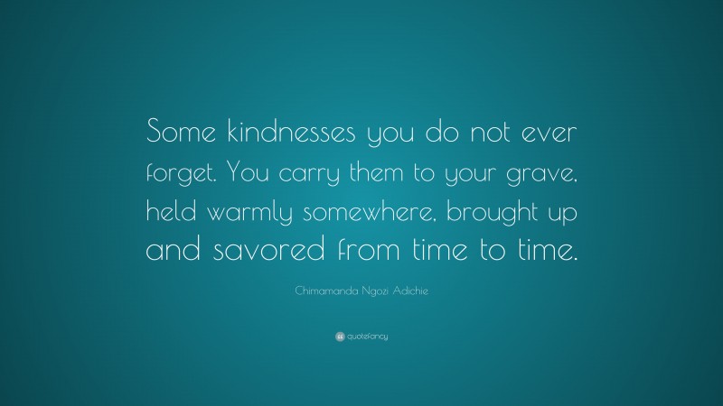 Chimamanda Ngozi Adichie Quote: “Some kindnesses you do not ever forget. You carry them to your grave, held warmly somewhere, brought up and savored from time to time.”