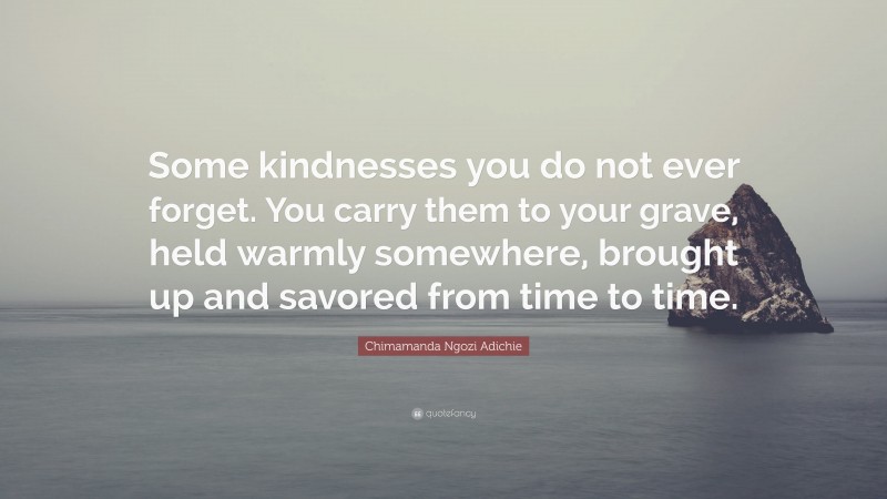 Chimamanda Ngozi Adichie Quote: “Some kindnesses you do not ever forget. You carry them to your grave, held warmly somewhere, brought up and savored from time to time.”