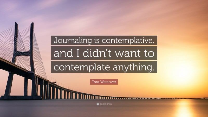 Tara Westover Quote: “Journaling is contemplative, and I didn’t want to contemplate anything.”