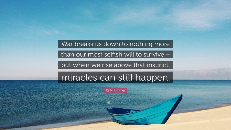 Kelly Rimmer Quote: “War breaks us down to nothing more than our most selfish will to survive – but when we rise above that instinct, miracles can still happen.”