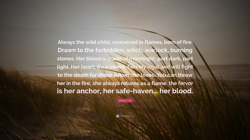 Melody Lee Quote: “Always the wild child, conceived in flames, born of fire. Drawn to the forbidden, witch, warlock, burning stones. Her blood is made of moonlight; part dark, part light. Her heart, it’s a sword; fiercely loyal and will fight to the death for those whom she loves. You can throw her in the fire, she always returns as a flame: the fervor is her anchor, her safe-haven... her blood.”