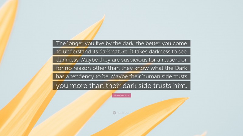 Marie Montine Quote: “The longer you live by the dark, the better you come to understand its dark nature. It takes darkness to see darkness. Maybe they are suspicious for a reason, or for no reason other than they know what the Dark has a tendency to be. Maybe their human side trusts you more than their dark side trusts him.”