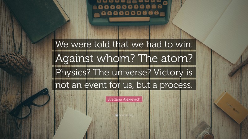 Svetlana Alexievich Quote: “We were told that we had to win. Against whom? The atom? Physics? The universe? Victory is not an event for us, but a process.”