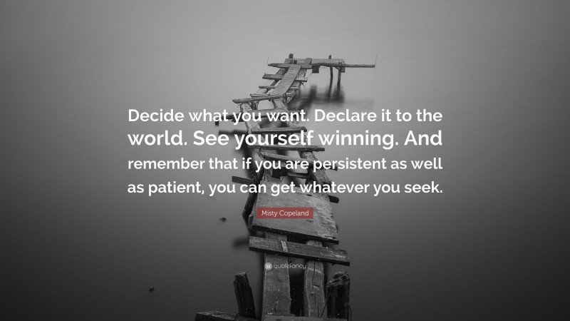 Misty Copeland Quote: “Decide what you want. Declare it to the world. See yourself winning. And remember that if you are persistent as well as patient, you can get whatever you seek.”