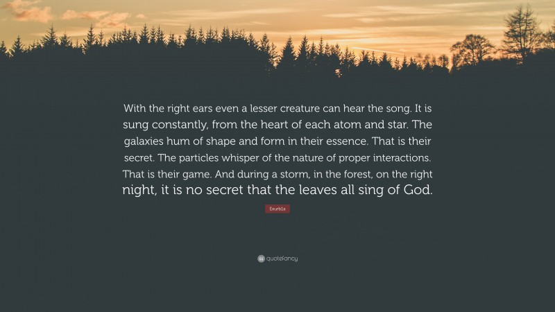 Exurb1a Quote: “With the right ears even a lesser creature can hear the song. It is sung constantly, from the heart of each atom and star. The galaxies hum of shape and form in their essence. That is their secret. The particles whisper of the nature of proper interactions. That is their game. And during a storm, in the forest, on the right night, it is no secret that the leaves all sing of God.”