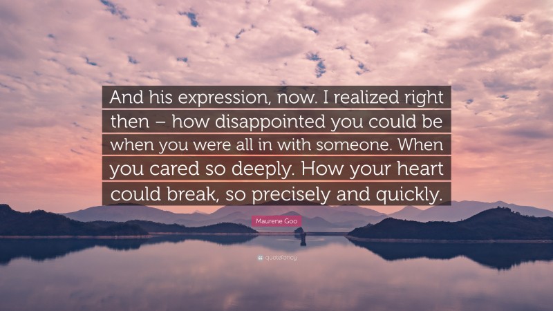 Maurene Goo Quote: “And his expression, now. I realized right then – how disappointed you could be when you were all in with someone. When you cared so deeply. How your heart could break, so precisely and quickly.”