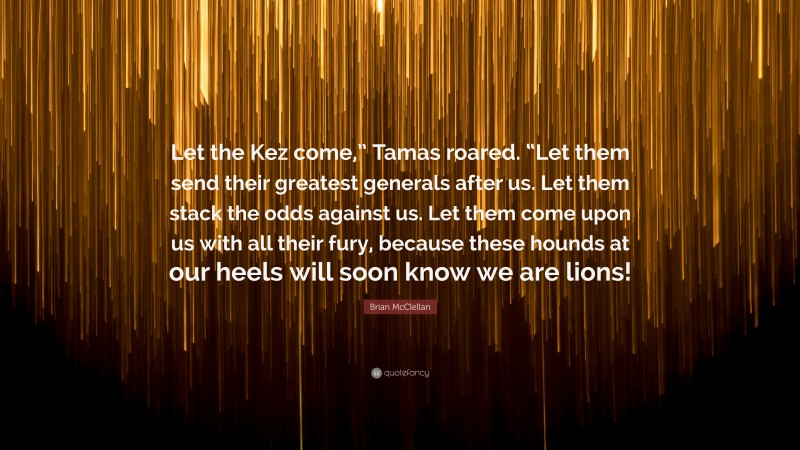 Brian McClellan Quote: “Let the Kez come,” Tamas roared. “Let them send their greatest generals after us. Let them stack the odds against us. Let them come upon us with all their fury, because these hounds at our heels will soon know we are lions!”