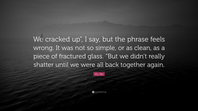 M.L. Rio Quote: “We cracked up”, I say, but the phrase feels wrong. It was not so simple, or as clean, as a piece of fractured glass. “But we didn’t really shatter until we were all back together again.”