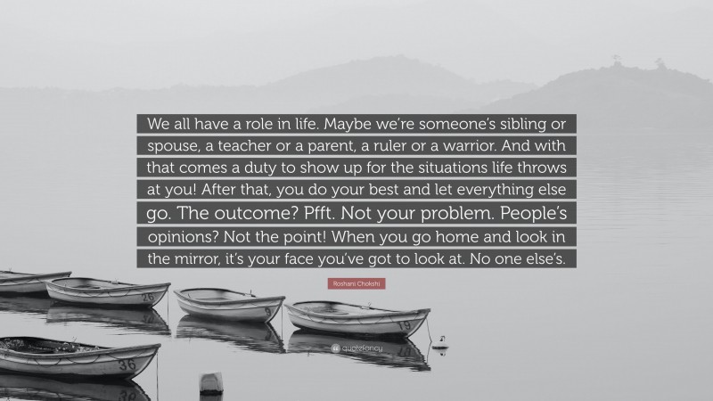 Roshani Chokshi Quote: “We all have a role in life. Maybe we’re someone’s sibling or spouse, a teacher or a parent, a ruler or a warrior. And with that comes a duty to show up for the situations life throws at you! After that, you do your best and let everything else go. The outcome? Pfft. Not your problem. People’s opinions? Not the point! When you go home and look in the mirror, it’s your face you’ve got to look at. No one else’s.”