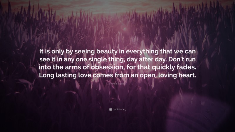 Vironika Tugaleva Quote: “It is only by seeing beauty in everything that we can see it in any one single thing, day after day. Don’t run into the arms of obsession, for that quickly fades. Long lasting love comes from an open, loving heart.”
