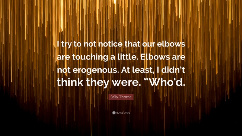 Sally Thorne Quote: “I try to not notice that our elbows are touching a little. Elbows are not erogenous. At least, I didn’t think they were. “Who’d.”