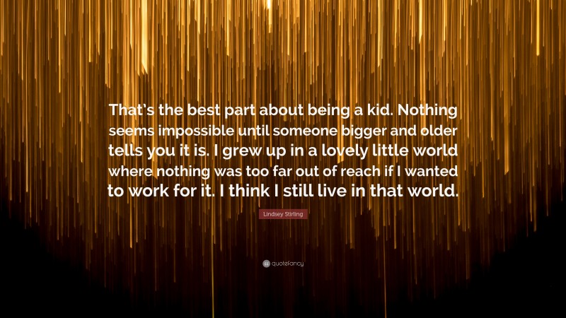 Lindsey Stirling Quote: “That’s the best part about being a kid. Nothing seems impossible until someone bigger and older tells you it is. I grew up in a lovely little world where nothing was too far out of reach if I wanted to work for it. I think I still live in that world.”