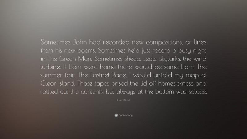 David Mitchell Quote: “Sometimes John had recorded new compositions, or lines from his new poems. Sometimes he’d just record a busy night in The Green Man. Sometimes sheep, seals, skylarks, the wind turbine. If Liam were home there would be some Liam. The summer fair. The Fastnet Race. I would unfold my map of Clear Island. Those tapes prised the lid off homesickness and rattled out the contents, but always at the bottom was solace.”