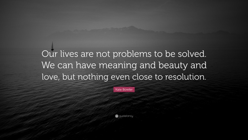 Kate Bowler Quote: “Our lives are not problems to be solved. We can have meaning and beauty and love, but nothing even close to resolution.”