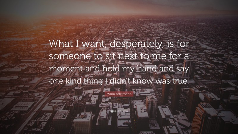 Maria Adelmann Quote: “What I want, desperately, is for someone to sit next to me for a moment and hold my hand and say one kind thing I didn’t know was true.”