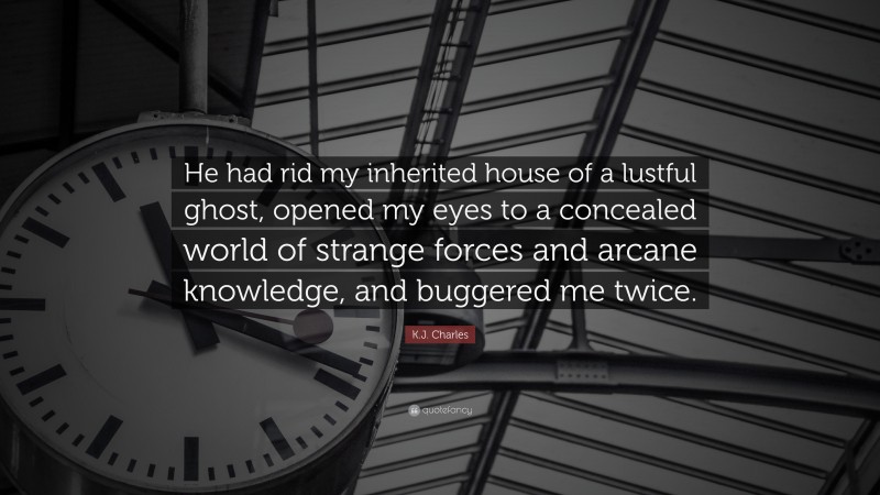 K.J. Charles Quote: “He had rid my inherited house of a lustful ghost, opened my eyes to a concealed world of strange forces and arcane knowledge, and buggered me twice.”