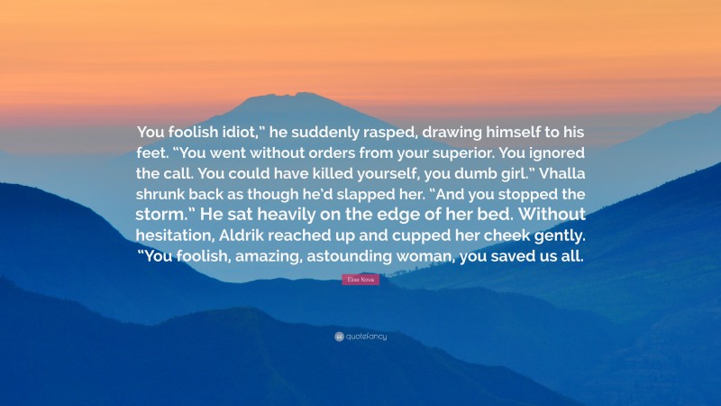 Elise Kova Quote: “You foolish idiot,” he suddenly rasped, drawing himself to his feet. “You went without orders from your superior. You ignored the call. You could have killed yourself, you dumb girl.” Vhalla shrunk back as though he’d slapped her. “And you stopped the storm.” He sat heavily on the edge of her bed. Without hesitation, Aldrik reached up and cupped her cheek gently. “You foolish, amazing, astounding woman, you saved us all.”