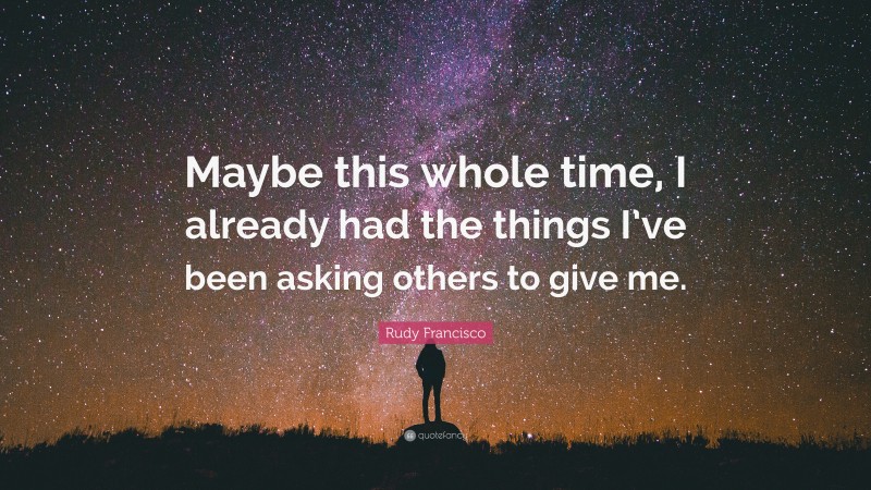 Rudy Francisco Quote: “Maybe this whole time, I already had the things I’ve been asking others to give me.”