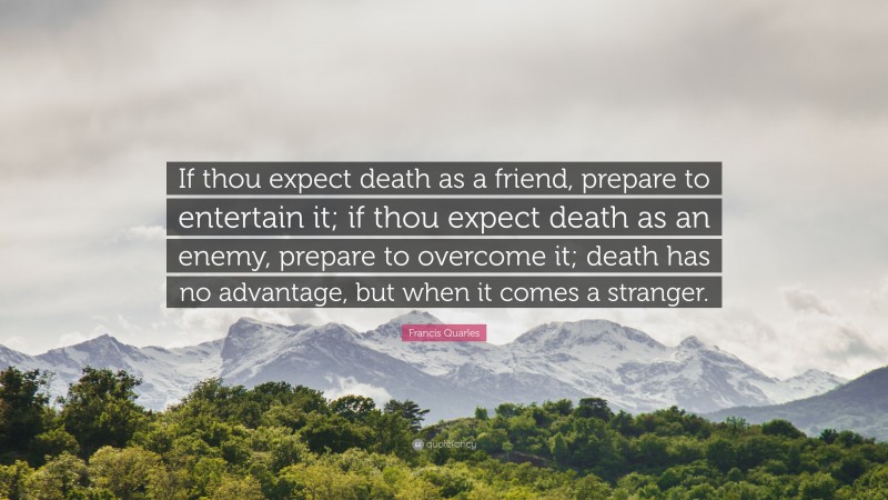 Francis Quarles Quote: “If thou expect death as a friend, prepare to entertain it; if thou expect death as an enemy, prepare to overcome it; death has no advantage, but when it comes a stranger.”