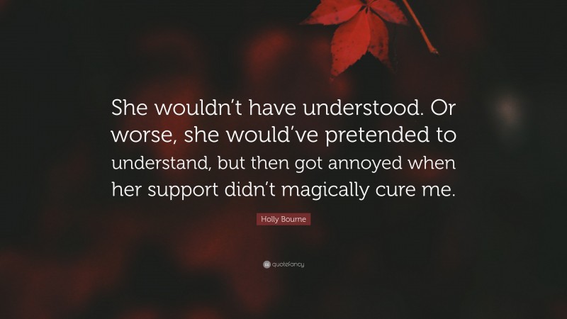 Holly Bourne Quote: “She wouldn’t have understood. Or worse, she would’ve pretended to understand, but then got annoyed when her support didn’t magically cure me.”