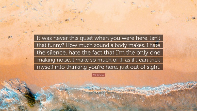V.E. Schwab Quote: “It was never this quiet when you were here. Isn’t that funny? How much sound a body makes. I hate the silence, hate the fact that I’m the only one making noise. I make so much of it, as if I can trick myself into thinking you’re here, just out of sight.”
