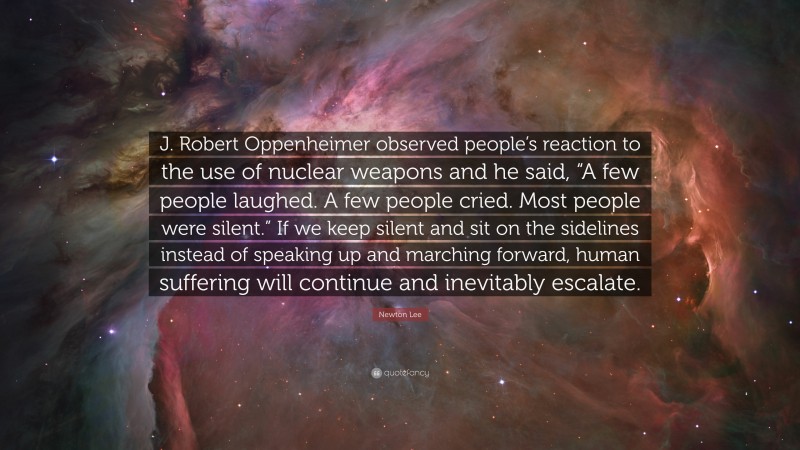 Newton Lee Quote: “J. Robert Oppenheimer observed people’s reaction to the use of nuclear weapons and he said, “A few people laughed. A few people cried. Most people were silent.” If we keep silent and sit on the sidelines instead of speaking up and marching forward, human suffering will continue and inevitably escalate.”
