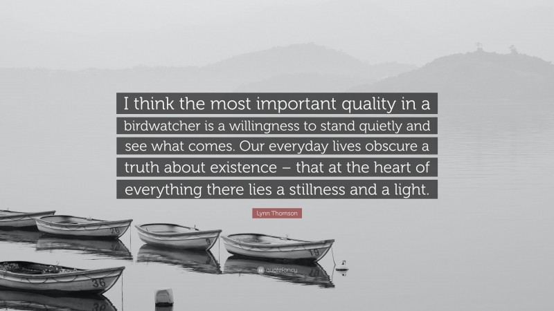 Lynn Thomson Quote: “I think the most important quality in a birdwatcher is a willingness to stand quietly and see what comes. Our everyday lives obscure a truth about existence – that at the heart of everything there lies a stillness and a light.”