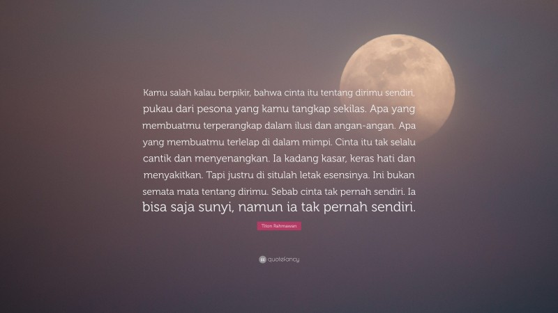 Titon Rahmawan Quote: “Kamu salah kalau berpikir, bahwa cinta itu tentang dirimu sendiri, pukau dari pesona yang kamu tangkap sekilas. Apa yang membuatmu terperangkap dalam ilusi dan angan-angan. Apa yang membuatmu terlelap di dalam mimpi. Cinta itu tak selalu cantik dan menyenangkan. Ia kadang kasar, keras hati dan menyakitkan. Tapi justru di situlah letak esensinya. Ini bukan semata mata tentang dirimu. Sebab cinta tak pernah sendiri. Ia bisa saja sunyi, namun ia tak pernah sendiri.”