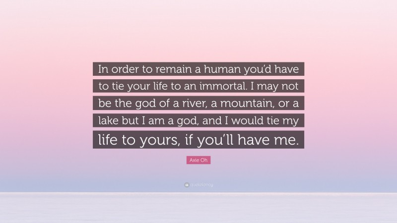 Axie Oh Quote: “In order to remain a human you’d have to tie your life to an immortal. I may not be the god of a river, a mountain, or a lake but I am a god, and I would tie my life to yours, if you’ll have me.”
