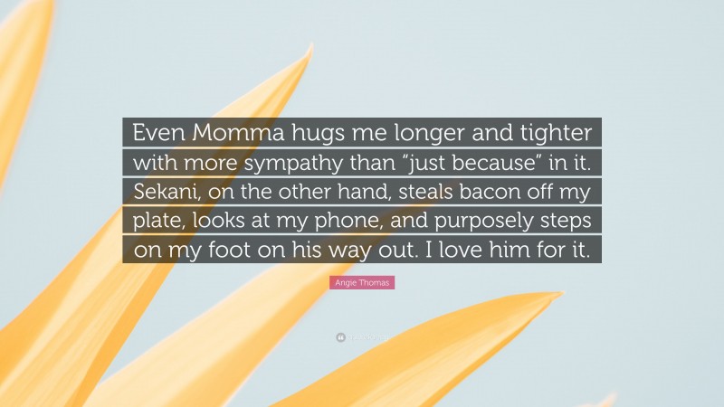 Angie Thomas Quote: “Even Momma hugs me longer and tighter with more sympathy than “just because” in it. Sekani, on the other hand, steals bacon off my plate, looks at my phone, and purposely steps on my foot on his way out. I love him for it.”