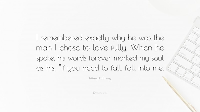 Brittainy C. Cherry Quote: “I remembered exactly why he was the man I chose to love fully. When he spoke, his words forever marked my soul as his. “If you need to fall, fall into me.”