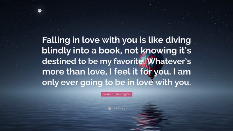 Parker S. Huntington Quote: “Falling in love with you is like diving blindly into a book, not knowing it’s destined to be my favorite. Whatever’s more than love, I feel it for you. I am only ever going to be in love with you.”